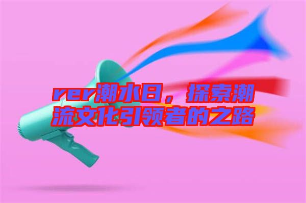 rer潮水日,探索潮流文化引領(lǐng)者的之路