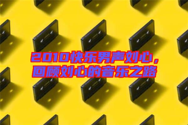 2010快樂男聲劉心，回顧劉心的音樂之路