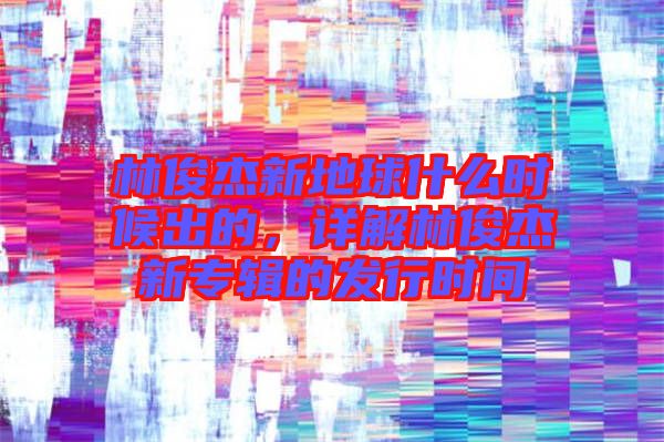 林俊杰新地球什么時候出的，詳解林俊杰新專輯的發行時間