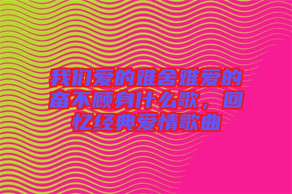 我們愛的難舍難愛的奮不顧身什么歌,回憶經典愛情歌曲