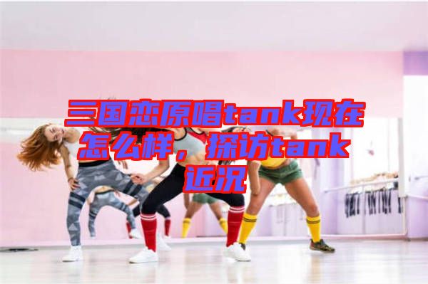 三國戀原唱tank現在怎么樣，探訪tank近況