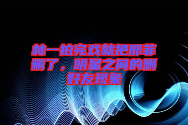 林一拍完戲就把邢菲刪了,明星之間的刪好友現象