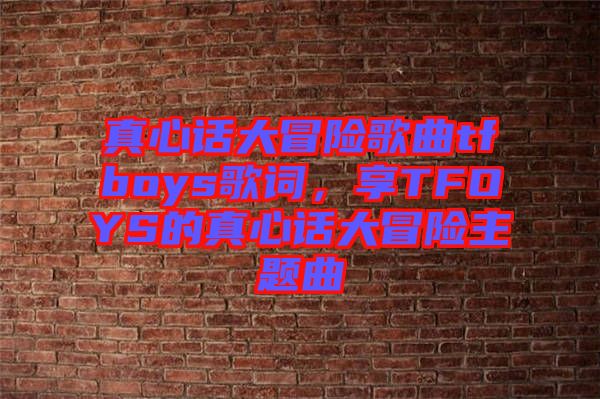 真心話大冒險歌曲tfboys歌詞,享TFOYS的真心話大冒險主題曲