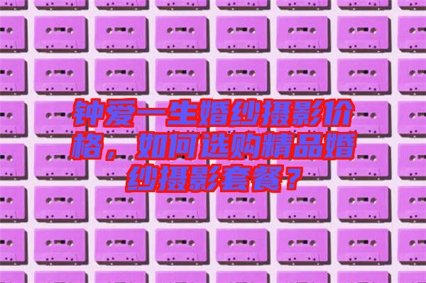 鐘愛(ài)一生婚紗攝影價(jià)格，如何選購(gòu)精品婚紗攝影套餐？