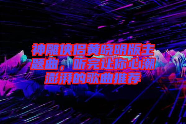 神雕俠侶黃曉明版主題曲,聽完讓你心潮澎湃的歌曲推薦