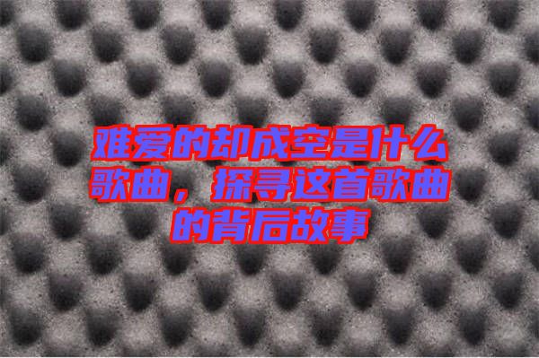 難愛的卻成空是什么歌曲，探尋這首歌曲的背后故事