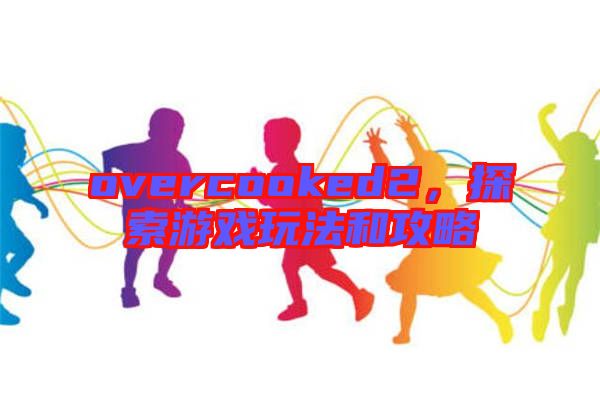 overcooked2,探索游戲玩法和攻略