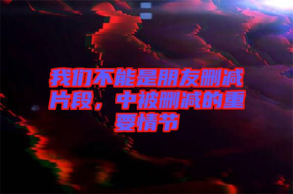 我們不能是朋友刪減片段,中被刪減的重要情節(jié)