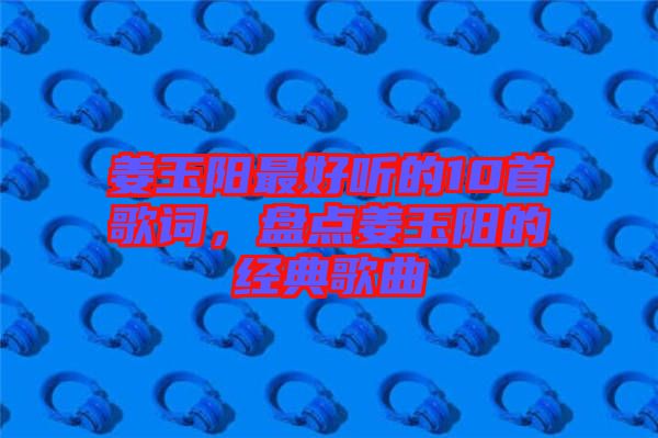 姜玉陽最好聽的10首歌詞，盤點姜玉陽的經典歌曲