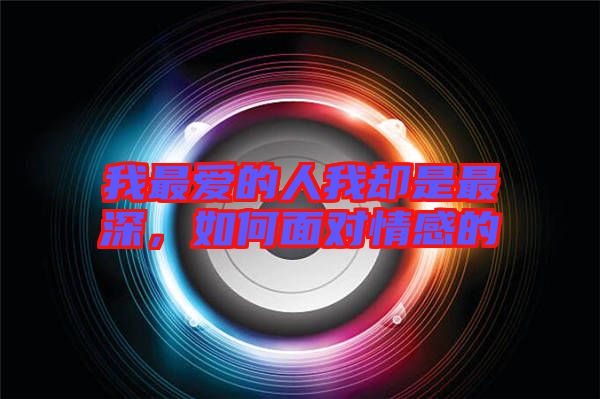 我最愛的人我卻是最深，如何面對情感的