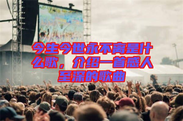 今生今世永不離是什么歌,介紹一首感人至深的歌曲