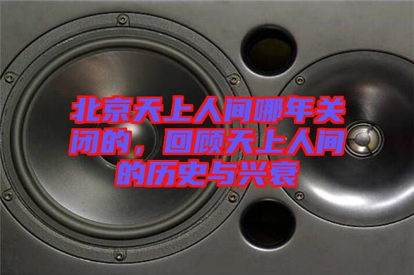 北京天上人間哪年關閉的,回顧天上人間的歷史與興衰