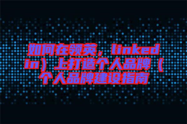 如何在領英，linkedin）上打造個人品牌（個人品牌建設指南