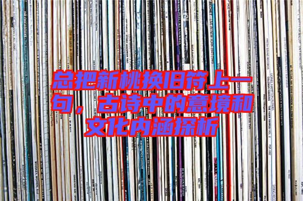 總把新桃換舊符上一句,古詩中的意境和文化內涵探析