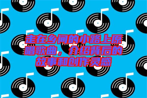 走在鄉間的小路上原唱歌曲,介紹背后的故事和創作靈感