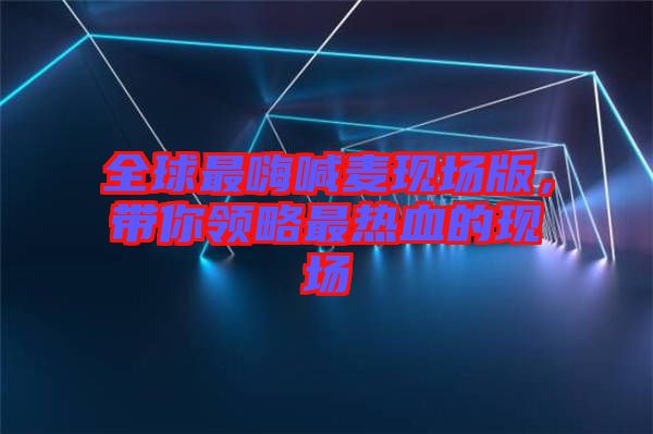 全球最嗨喊麥現(xiàn)場版,帶你領(lǐng)略最熱血的現(xiàn)場