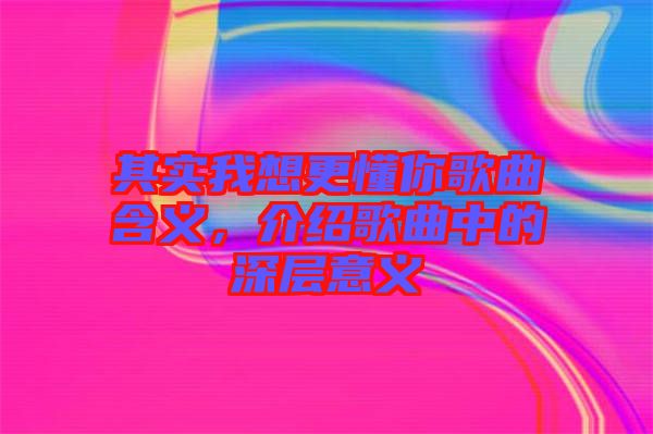 其實(shí)我想更懂你歌曲含義，介紹歌曲中的深層意義