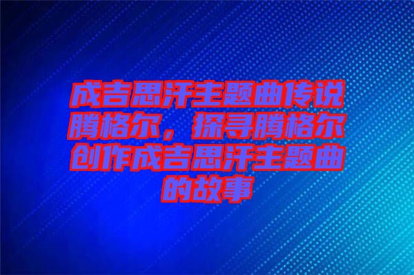 成吉思汗主題曲傳說騰格爾，探尋騰格爾創作成吉思汗主題曲的故事