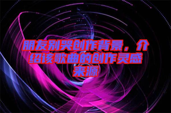 朋友別哭創作背景,介紹該歌曲的創作靈感來源
