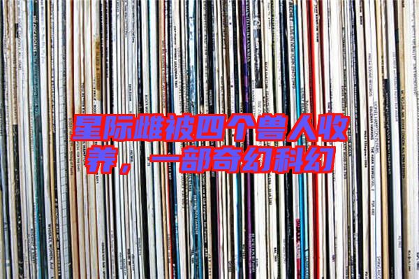 星際雌被四個(gè)獸人收養(yǎng),一部奇幻科幻