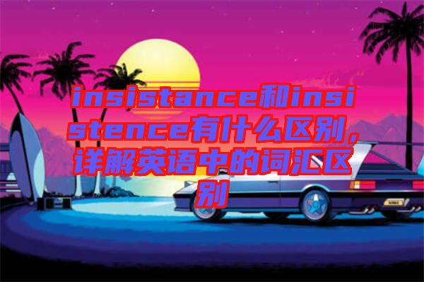 insistance和insistence有什么區(qū)別,詳解英語中的詞匯區(qū)別