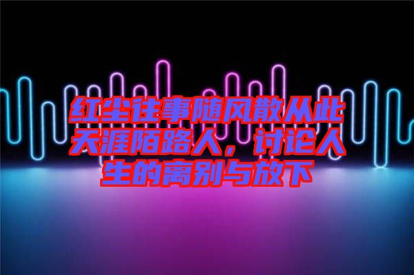 紅塵往事隨風散從此天涯陌路人，討論人生的離別與放下