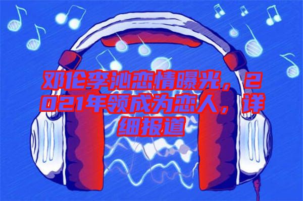 鄧倫李沁戀情曝光,2021年領(lǐng)成為戀人,詳細(xì)報(bào)道