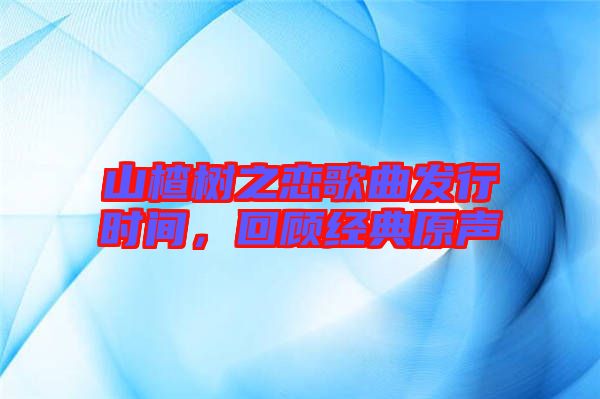 山楂樹之戀歌曲發(fā)行時間,回顧經(jīng)典原聲