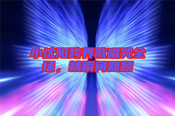 小沈陽跨界歌唱哭全場,精瞬間回顧