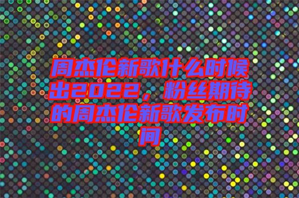 周杰倫新歌什么時候出2022，粉絲期待的周杰倫新歌發布時間