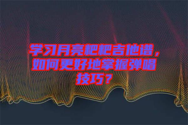 學習月亮粑粑吉他譜，如何更好地掌握彈唱技巧？