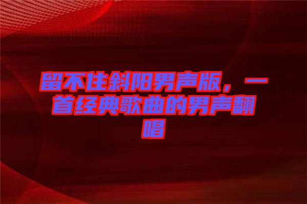 留不住斜陽男聲版,一首經(jīng)典歌曲的男聲翻唱