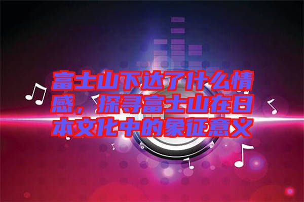富士山下達了什么情感，探尋富士山在日本文化中的象征意義