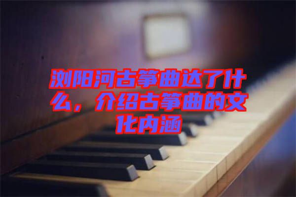 瀏陽河古箏曲達了什么,介紹古箏曲的文化內涵
