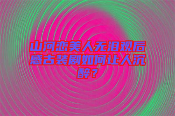 山河戀美人無(wú)淚觀(guān)后感古裝劇如何讓人沉醉？