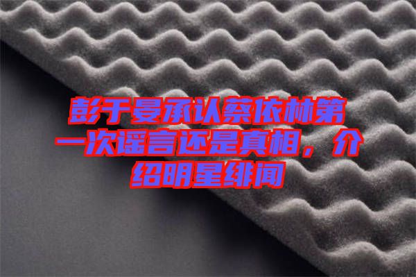 彭于晏承認(rèn)蔡依林第一次謠言還是真相,介紹明星緋聞