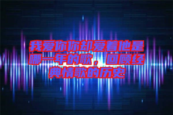 我愛你你卻愛著他是哪一年的歌，回顧經典情歌的歷史