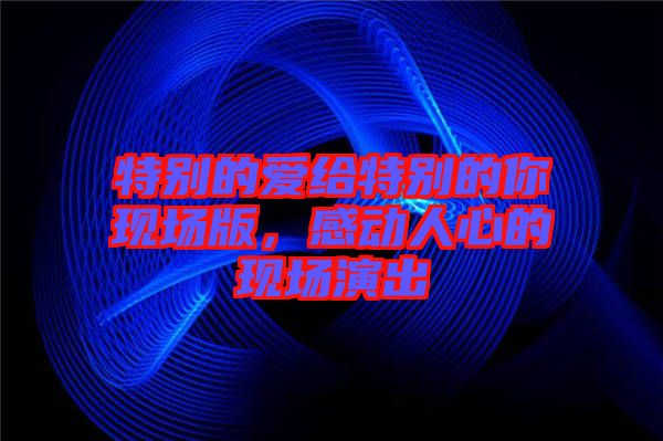 特別的愛給特別的你現(xiàn)場(chǎng)版,感動(dòng)人心的現(xiàn)場(chǎng)演出