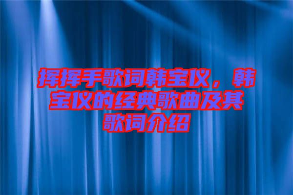 揮揮手歌詞韓寶儀,韓寶儀的經典歌曲及其歌詞介紹