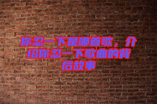 你忍一下是哪首歌,介紹你忍一下歌曲的背后故事