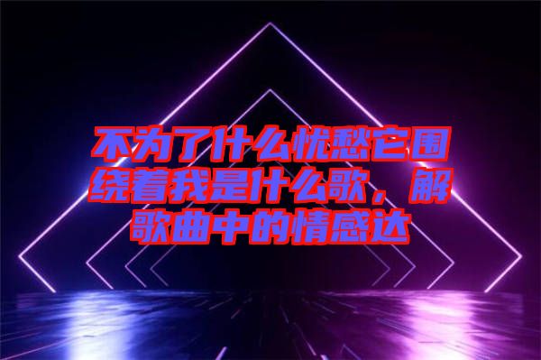 不為了什么憂愁它圍繞著我是什么歌，解歌曲中的情感達