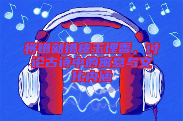 將錯就錯瘞玉埋香,討論古詩中的寓意與文化內涵