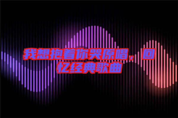 我想抱著你哭原唱，回憶經典歌曲