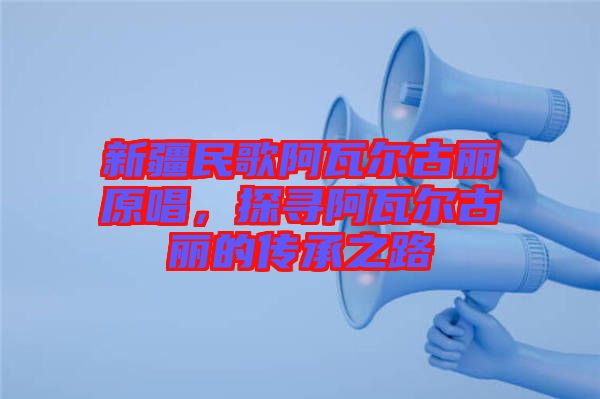 新疆民歌阿瓦爾古麗原唱,探尋阿瓦爾古麗的傳承之路
