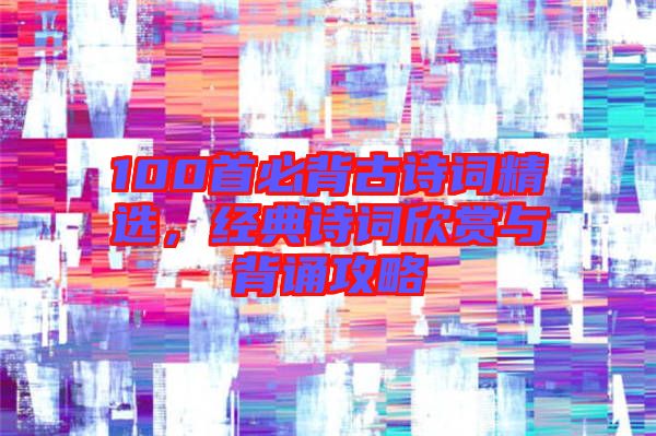 100首必背古詩詞精選，經典詩詞欣賞與背誦攻略