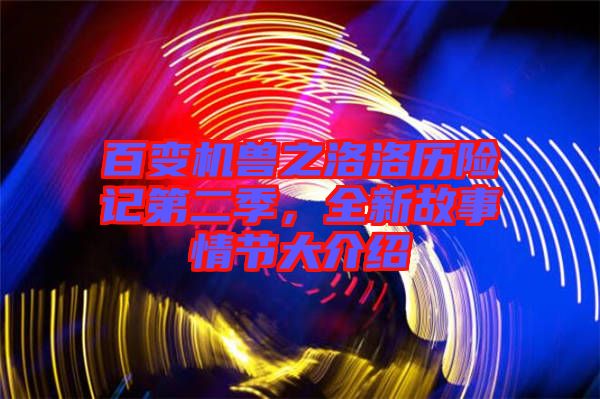 百變機獸之洛洛歷險記第二季,全新故事情節大介紹