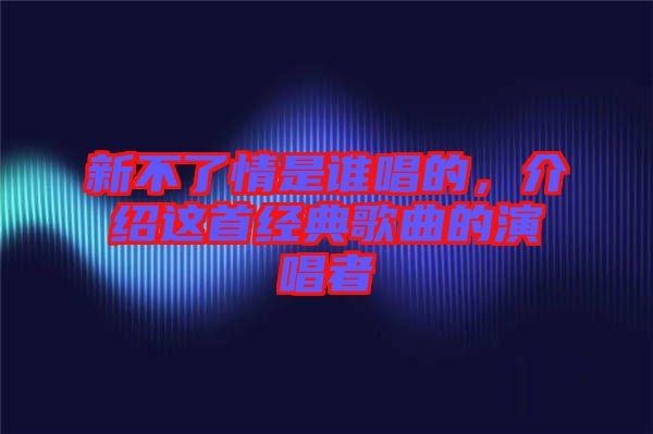 新不了情是誰唱的,介紹這首經(jīng)典歌曲的演唱者