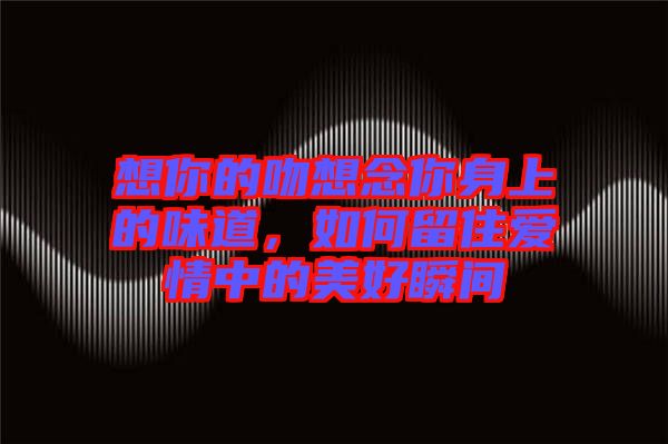 想你的吻想念你身上的味道,如何留住愛情中的美好瞬間