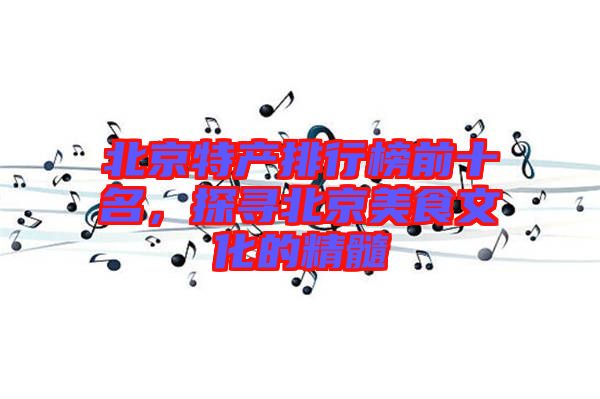 北京特產(chǎn)排行榜前十名，探尋北京美食文化的精髓