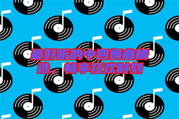 最好聽的中四舞曲精選,暢享狂歡時(shí)刻
